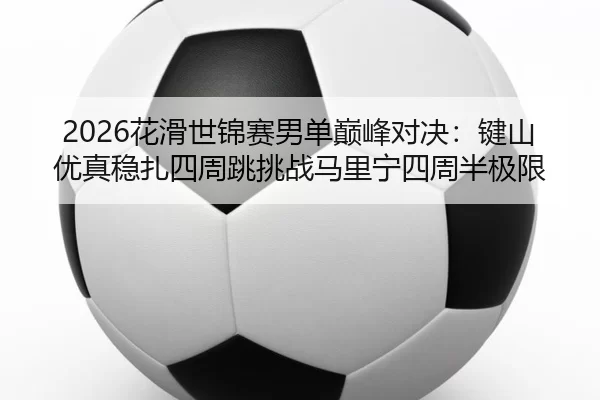 2026花滑世锦赛男单巅峰对决：键山优真稳扎四周跳挑战马里宁四周半极限